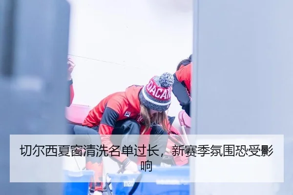 切尔西夏窗清洗名单过长,新赛季氛围恐受影响