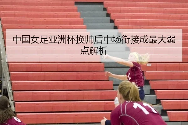 中国女足亚洲杯换帅后中场衔接成最大弱点解析