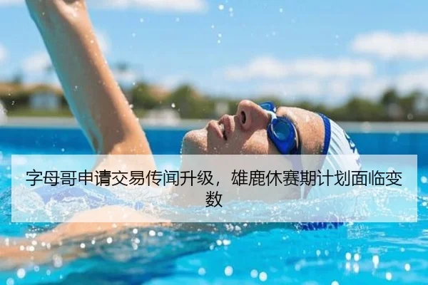 字母哥申请交易传闻升级,雄鹿休赛期计划面临变数